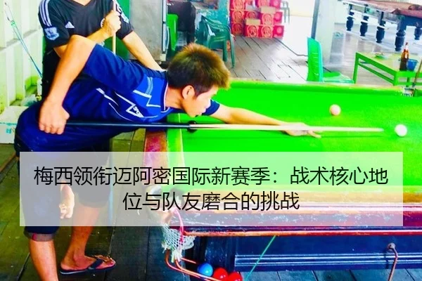 梅西领衔迈阿密国际新赛季：战术核心地位与队友磨合的挑战