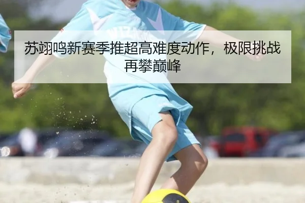 苏翊鸣新赛季推超高难度动作，极限挑战再攀巅峰