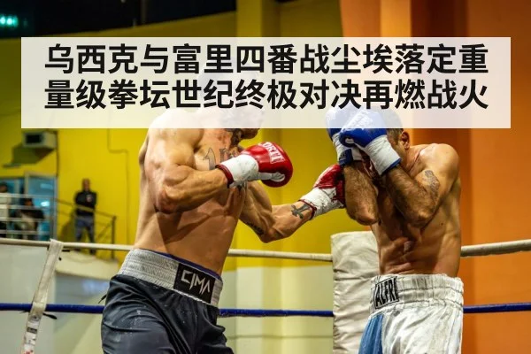 乌西克与富里四番战尘埃落定重量级拳坛世纪终极对决再燃战火