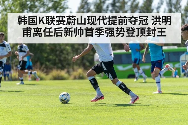 韩国K联赛蔚山现代提前夺冠 洪明甫离任后新帅首季强势登顶封王